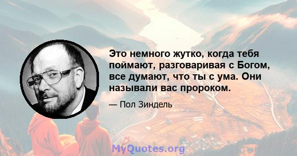 Это немного жутко, когда тебя поймают, разговаривая с Богом, все думают, что ты с ума. Они называли вас пророком.