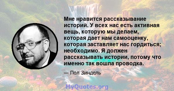 Мне нравится рассказывание историй. У всех нас есть активная вещь, которую мы делаем, которая дает нам самооценку, которая заставляет нас гордиться; необходимо. Я должен рассказывать истории, потому что именно так вошла 