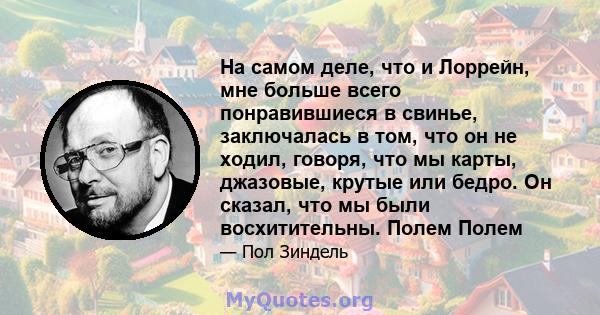 На самом деле, что и Лоррейн, мне больше всего понравившиеся в свинье, заключалась в том, что он не ходил, говоря, что мы карты, джазовые, крутые или бедро. Он сказал, что мы были восхитительны. Полем Полем