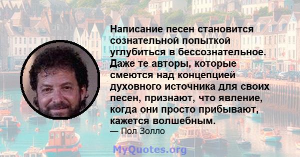 Написание песен становится сознательной попыткой углубиться в бессознательное. Даже те авторы, которые смеются над концепцией духовного источника для своих песен, признают, что явление, когда они просто прибывают,