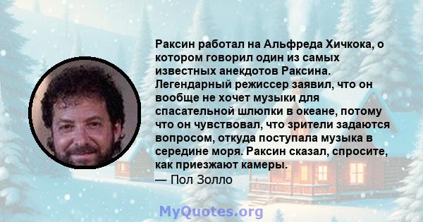 Раксин работал на Альфреда Хичкока, о котором говорил один из самых известных анекдотов Раксина. Легендарный режиссер заявил, что он вообще не хочет музыки для спасательной шлюпки в океане, потому что он чувствовал, что 