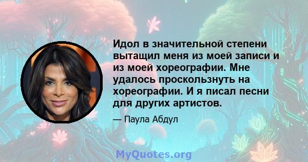 Идол в значительной степени вытащил меня из моей записи и из моей хореографии. Мне удалось проскользнуть на хореографии. И я писал песни для других артистов.
