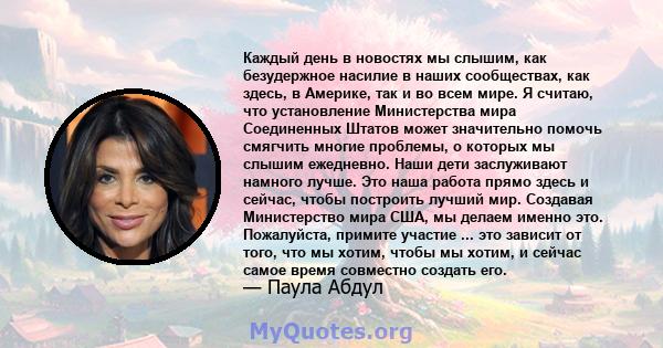 Каждый день в новостях мы слышим, как безудержное насилие в наших сообществах, как здесь, в Америке, так и во всем мире. Я считаю, что установление Министерства мира Соединенных Штатов может значительно помочь смягчить