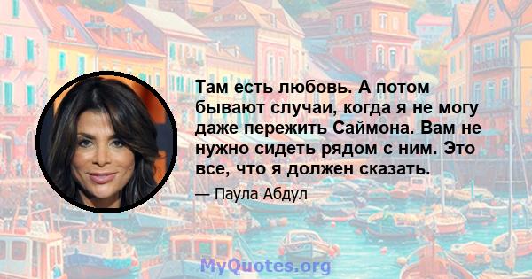 Там есть любовь. А потом бывают случаи, когда я не могу даже пережить Саймона. Вам не нужно сидеть рядом с ним. Это все, что я должен сказать.