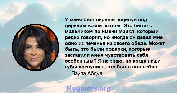 У меня был первый поцелуй под деревом возле школы. Это было с мальчиком по имени Майкл, который редко говорил, но иногда он давал мне одно из печенья из своего обеда. Может быть, это были подарки, которые заставили меня 