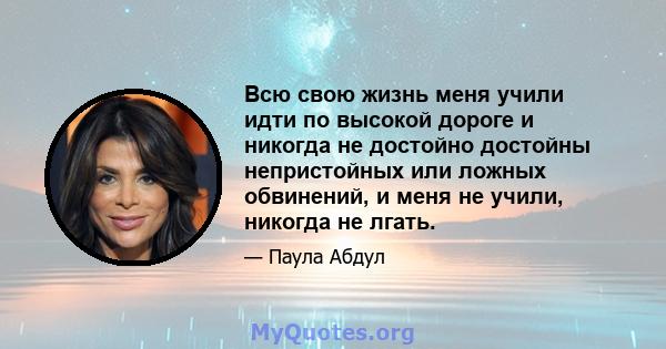 Всю свою жизнь меня учили идти по высокой дороге и никогда не достойно достойны непристойных или ложных обвинений, и меня не учили, никогда не лгать.