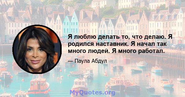 Я люблю делать то, что делаю. Я родился наставник. Я начал так много людей. Я много работал.