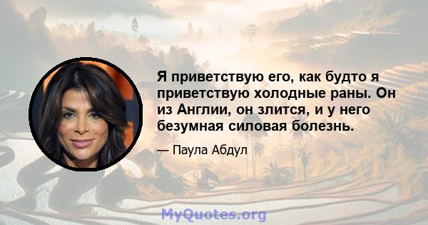 Я приветствую его, как будто я приветствую холодные раны. Он из Англии, он злится, и у него безумная силовая болезнь.