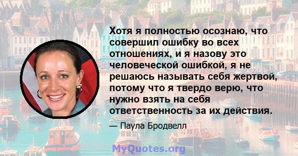 Хотя я полностью осознаю, что совершил ошибку во всех отношениях, и я назову это человеческой ошибкой, я не решаюсь называть себя жертвой, потому что я твердо верю, что нужно взять на себя ответственность за их действия.