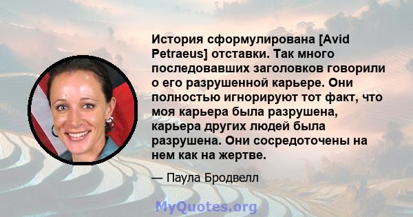 История сформулирована [Avid Petraeus] отставки. Так много последовавших заголовков говорили о его разрушенной карьере. Они полностью игнорируют тот факт, что моя карьера была разрушена, карьера других людей была