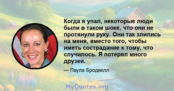 Когда я упал, некоторые люди были в таком шоке, что они не протянули руку. Они так злились на меня, вместо того, чтобы иметь сострадание к тому, что случилось. Я потерял много друзей.