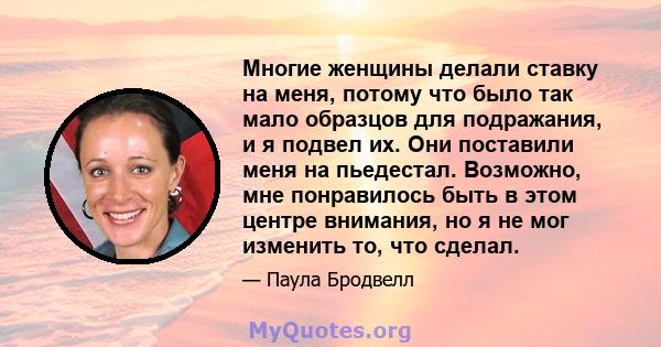 Многие женщины делали ставку на меня, потому что было так мало образцов для подражания, и я подвел их. Они поставили меня на пьедестал. Возможно, мне понравилось быть в этом центре внимания, но я не мог изменить то, что 