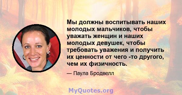 Мы должны воспитывать наших молодых мальчиков, чтобы уважать женщин и наших молодых девушек, чтобы требовать уважения и получить их ценности от чего -то другого, чем их физичность.