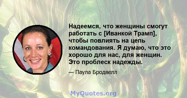 Надеемся, что женщины смогут работать с [Иванкой Трамп], чтобы повлиять на цепь командования. Я думаю, что это хорошо для нас, для женщин. Это проблеск надежды.