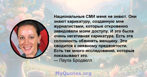 Национальные СМИ меня не знают. Они знают карикатуру, созданную мне журналистами, которые откровенно завидовали моим доступу. И это была очень негативная карикатура. Есть эта склонность обвинять женщину. Это сводится к