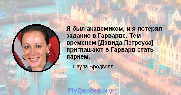 Я был академиком, и я потерял задание в Гарварде. Тем временем [Дэвида Петреуса] приглашают в Гарвард стать парнем.