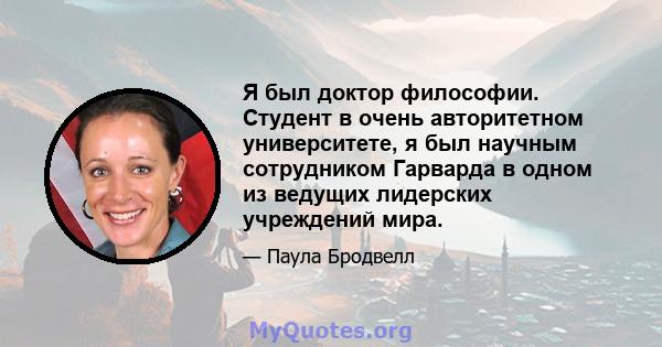 Я был доктор философии. Студент в очень авторитетном университете, я был научным сотрудником Гарварда в одном из ведущих лидерских учреждений мира.