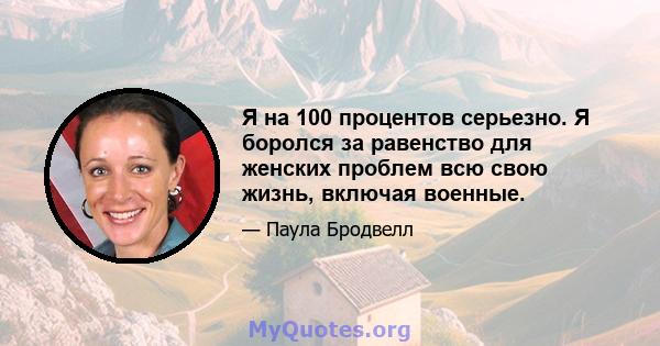 Я на 100 процентов серьезно. Я боролся за равенство для женских проблем всю свою жизнь, включая военные.