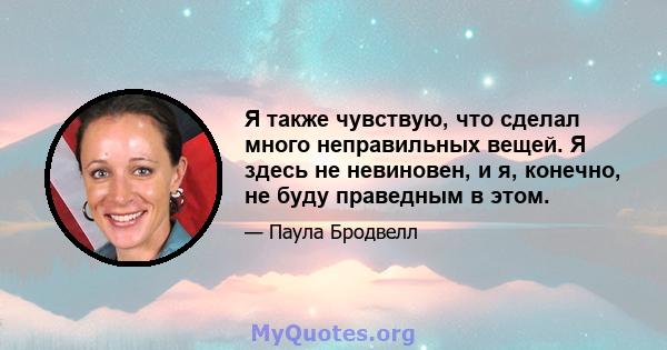 Я также чувствую, что сделал много неправильных вещей. Я здесь не невиновен, и я, конечно, не буду праведным в этом.