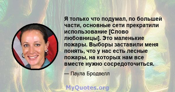 Я только что подумал, по большей части, основные сети прекратили использование [Слово любовницы]. Это маленькие пожары. Выборы заставили меня понять, что у нас есть лесные пожары, на которых нам все вместе нужно