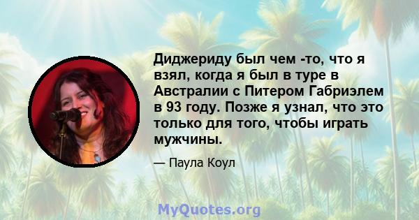 Диджериду был чем -то, что я взял, когда я был в туре в Австралии с Питером Габриэлем в 93 году. Позже я узнал, что это только для того, чтобы играть мужчины.