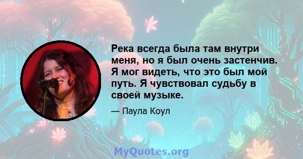 Река всегда была там внутри меня, но я был очень застенчив. Я мог видеть, что это был мой путь. Я чувствовал судьбу в своей музыке.