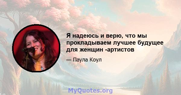 Я надеюсь и верю, что мы прокладываем лучшее будущее для женщин -артистов