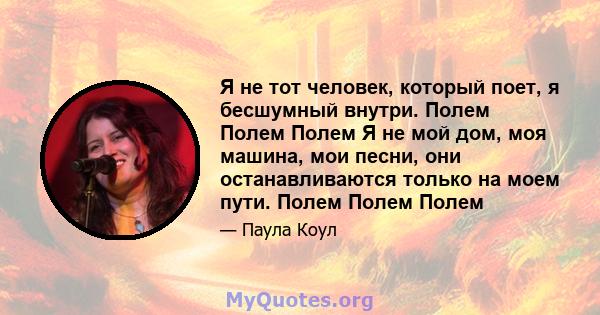 Я не тот человек, который поет, я бесшумный внутри. Полем Полем Полем Я не мой дом, моя машина, мои песни, они останавливаются только на моем пути. Полем Полем Полем