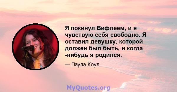 Я покинул Вифлеем, и я чувствую себя свободно. Я оставил девушку, которой должен был быть, и когда -нибудь я родился.