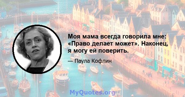 Моя мама всегда говорила мне: «Право делает может». Наконец, я могу ей поверить.