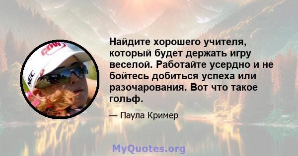 Найдите хорошего учителя, который будет держать игру веселой. Работайте усердно и не бойтесь добиться успеха или разочарования. Вот что такое гольф.