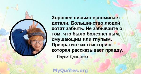 Хорошее письмо вспоминает детали. Большинство людей хотят забыть. Не забывайте о том, что было болезненным, смущающим или глупым. Превратите их в историю, которая рассказывает правду.