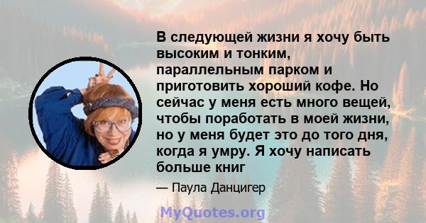 В следующей жизни я хочу быть высоким и тонким, параллельным парком и приготовить хороший кофе. Но сейчас у меня есть много вещей, чтобы поработать в моей жизни, но у меня будет это до того дня, когда я умру. Я хочу