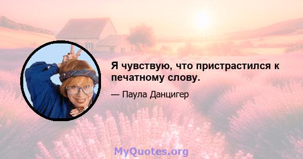 Я чувствую, что пристрастился к печатному слову.