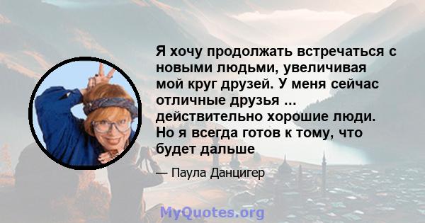 Я хочу продолжать встречаться с новыми людьми, увеличивая мой круг друзей. У меня сейчас отличные друзья ... действительно хорошие люди. Но я всегда готов к тому, что будет дальше