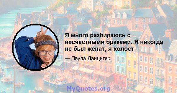 Я много разбираюсь с несчастными браками. Я никогда не был женат, я холост