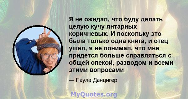 Я не ожидал, что буду делать целую кучу янтарных коричневых. И поскольку это была только одна книга, и отец ушел, я не понимал, что мне придется больше справляться с общей опекой, разводом и всеми этими вопросами