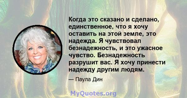 Когда это сказано и сделано, единственное, что я хочу оставить на этой земле, это надежда. Я чувствовал безнадежность, и это ужасное чувство. Безнадежность разрушит вас. Я хочу принести надежду другим людям.