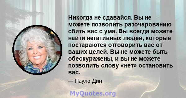 Никогда не сдавайся. Вы не можете позволить разочарованию сбить вас с ума. Вы всегда можете найти негативных людей, которые постараются отговорить вас от ваших целей. Вы не можете быть обескуражены, и вы не можете