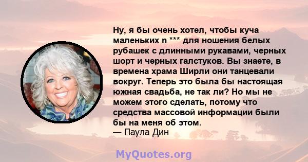 Ну, я бы очень хотел, чтобы куча маленьких n *** для ношения белых рубашек с длинными рукавами, черных шорт и черных галстуков. Вы знаете, в времена храма Ширли они танцевали вокруг. Теперь это была бы настоящая южная