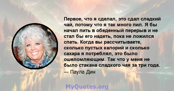 Первое, что я сделал, это сдал сладкий чай, потому что я так много пил. Я бы начал пить в обеденный перерыв и не стал бы его надеть, пока не ложился спать. Когда вы рассчитываете, сколько пустых калорий и сколько сахара 