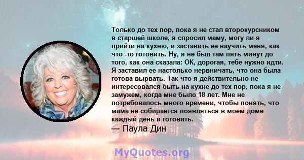 Только до тех пор, пока я не стал второкурсником в старшей школе, я спросил маму, могу ли я прийти на кухню, и заставить ее научить меня, как что -то готовить. Ну, я не был там пять минут до того, как она сказала: ОК,