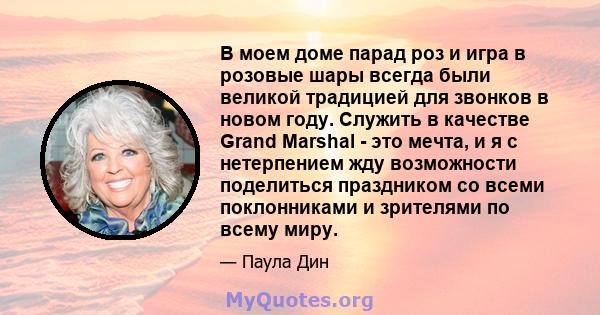 В моем доме парад роз и игра в розовые шары всегда были великой традицией для звонков в новом году. Служить в качестве Grand Marshal - это мечта, и я с нетерпением жду возможности поделиться праздником со всеми