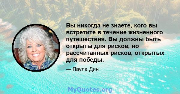 Вы никогда не знаете, кого вы встретите в течение жизненного путешествия. Вы должны быть открыты для рисков, но рассчитанных рисков, открытых для победы.