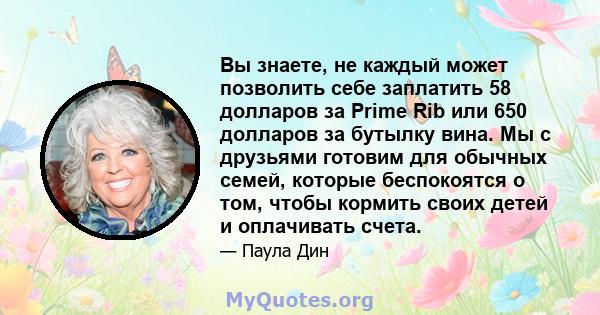 Вы знаете, не каждый может позволить себе заплатить 58 долларов за Prime Rib или 650 долларов за бутылку вина. Мы с друзьями готовим для обычных семей, которые беспокоятся о том, чтобы кормить своих детей и оплачивать