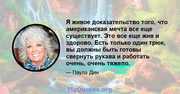 Я живое доказательство того, что американская мечта все еще существует. Это все еще жив и здорово. Есть только один трюк, вы должны быть готовы свернуть рукава и работать очень, очень тяжело.