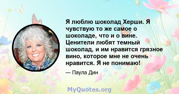 Я люблю шоколад Херши. Я чувствую то же самое о шоколаде, что и о вине. Ценители любят темный шоколад, и им нравится грязное вино, которое мне не очень нравится. Я не понимаю!