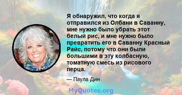 Я обнаружил, что когда я отправился из Олбани в Саванну, мне нужно было убрать этот белый рис, и мне нужно было превратить его в Саванну Красный Райс, потому что они были большими в эту колбасную, томатную смесь из