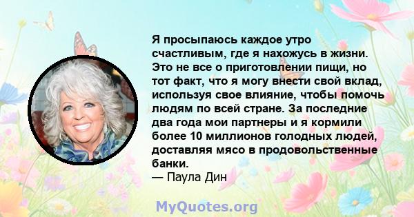 Я просыпаюсь каждое утро счастливым, где я нахожусь в жизни. Это не все о приготовлении пищи, но тот факт, что я могу внести свой вклад, используя свое влияние, чтобы помочь людям по всей стране. За последние два года