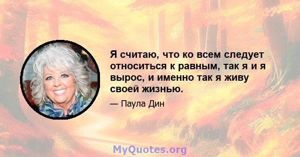 Я считаю, что ко всем следует относиться к равным, так я и я вырос, и именно так я живу своей жизнью.